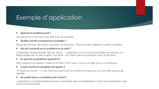Exemple d’application
 Quel est le problème posé ?
Une personne a fait une chute, elle a eu un accident.
 Quelles sont les conséquences possibles ?
Risque de fracture, de brûlure, de plaies, de blessures... Parce qu’elle a glissé et a perdu l’équilibre.
 Qui est concerné par le problème ou le subit ?
L’opérateur, le Responsable HSE, les clients : - L’opérateur ne va pas pouvoir réaliser son service.- Le
Responsable HSE va devoir gérer l’accident. - Les clients devront patienter avant d’être livré.
 En quel lieu le problème apparaît-il ?
Dans l’espace qui sépare l’atelier et le stock. Parce que c’est sur ce trajet qu’il y a une flaque.
 À quel moment le problème est apparu ?
À l’heure du travail , 11 h 25. Parce les clients sont en retard de livraison et qu’il faut faire preuve de
rapidité.
 De quelle façon ce problème est-il arrivé ?
L’opérateur n’a vraisemblablement pas vu la flaque dans sa précipitation. Parce qu’il était préoccupé
par le travail et pressé.
 