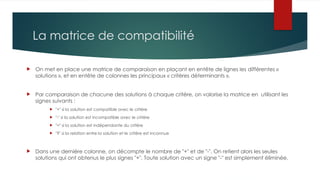 La matrice de compatibilité
 On met en place une matrice de comparaison en plaçant en entête de lignes les différentes «
solutions », et en entête de colonnes les principaux « critères déterminants ».
 Par comparaison de chacune des solutions à chaque critère, on valorise la matrice en utilisant les
signes suivants :
 "+" si la solution est compatible avec le critère
 "-" si la solution est incompatible avec le critère
 "=" si la solution est indépendante du critère
 "?" si la relation entre la solution et le critère est inconnue
 Dans une dernière colonne, on décompte le nombre de "+" et de "-". On retient alors les seules
solutions qui ont obtenus le plus signes "+". Toute solution avec un signe "-" est simplement éliminée.
 