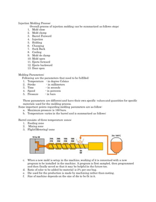 Injection Molding Process:
Overall process of injection molding can be summarized as follows steps:
1. Mold close
2. Mold clamp
3. Barrel Forward
4. Injection
5. Holding
6. Charging
7. Suck Back
8. Cooling
9. Mold de clamp
10. Mold open
11. Ejects forward
12. Ejects backward
13. Door open
Molding Parameters:
Following are the parameters that need to be fulfilled:
1. Temperature - in degree Celsius
2. Stroke - in millimeters
3. Time - in seconds
4. Speed - in percents
5. Pressure - in bars
These parameters are different and have their own specific values and quantities for specific
materials used for the molding process.
Some important points regarding molding parameters are as follow:
a. Maximum pressure is 160 bars.
b. Temperature varies in the barrel and is summarized as follows:
Barrel consists of three temperature zones:
1. Feeding zone
2. Mixing zone
3. Flight(Metering) zone
c. When a new mold is setup in the machine, working of it is concerned with a new
program to be installed in the machine. A program is first sampled, then programmed
and then finally saved so that it may be helpful in the future too.
d. Ratio of color to be added he material is 2% per one bag.
e. Die used for the production is made by machining rather than casting.
f. Size of machine depends on the size of die to be fit in it.
 
