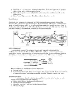 g. Hydraulic oil used in injection molding is 68 number. Number of hydraulic oil specifies
its thickness. Lubricant is applied manually.
h. Hydraulic pumps to be used in hydraulic system of injection machine depends on the
quality of oil.
i. Size of barrel depends on size of machine and size of die to be used.
Barrel Section:
Torpedo is used to straighten the plastic material resins which are composed of molecular
chains so that holes cannot appear on the piece. Moment of screw in the barrel is towards right
while the material moves to left. In the barrel, heating f material is done by different ways. 40
% of heating is done by heaters, 40 % is done by friction while the rest of 20 % is done due to the
injection of material into torpedo so the material gets enough heating.
Nozzle structure:
Open nozzle is common. The nozzle of commercially-supplied injection machine
can be open nozzle or shut-off nozzle (Figure 1-1) but in any type, it is necessary to have a
temperature control. If drooling from the nozzle is concerned, use the shut-off nozzle. However,
it might cause burn and sunspot object by resin retention at the slide part, so be careful.
Faults which can be faced during working of machine:
1. Leakage of oil
2. Sometimes material gets struck in the hopper . this happens mainly due to over addition
of material in hopper and then it gets struck there due to lack of water or over heat.
Adjustment of Mold:
Adjustment of mold in the injection machine is carried out by keeping several
aspects under consideration such as follows:
a. Platen size(3 platens: fixed, movable, adjustment)
b. Injection capacity of machine
c. Clamping force(every mold has its own clamping force)
d. Machine daylight
 