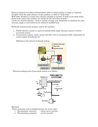Distance between moveable and fixed platen while in closed position is called as “machine
daylight” while the same distance in open position is called as “mold stoke.”
Mold stoke should be 1.5 times than machine daylight so ejection of mold can be made easier.
Screw jacks used in this machine are mainly for the movement of mold.
2 jacks are used for injection. 1 jack is used for carriage unit. Sometimes in machines for more
accuracy, toggle is used which can be related to modified jack.
Hydraulic and pneumatic systems used in the machine:
a. Double directive system is used in hydraulic while single direction system is used in
pneumatic system.
b. In pneumatic systems, motor, pump and relief valve is not present while compressed air
source instead of hydraulic oil.
Following is the cycle for hydraulic system:
Whereas working cycle of pneumatic system is as follows:
Materials:
Plastic materials used in molding process are of two types:
1. Thermoplastic materials - which can be recycled
2. Thermosetting materials - cant be recycled
 