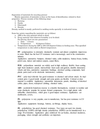 Separation of materials for recycling process:
Mainly separation of materials is done on the basis of identification related to their
properties. Process consists of the following steps:
1. Burning
2. Smoke
3. Odor/smell
4. Density
Density method is mostly preferred in molding works specially in industrial terms.
Some key points regarding the materials are as follows:
a. ABS is the only material which is dried.
b. Every material that observes humidity is to be dried.
For Drying, there are two parameters:
1. Time - 2 hours
2. Temperature - 82 degrees Celsius
c. Temperature drying for ABS is 200-230 degrees Celsius in feeding zone. This specified
temperature is also called as Barrel temperature.
PP – polypropylene is extremely chemically resistant and almost completely impervious
to water. Black has the best UV resistance and is increasingly used in the construction
industry.
Application: automotive bumpers, chemical tanks, cable insulation, battery boxes, bottles,
petrol cans, indoor and outdoor carpets, carpet fibers,
PUR – polyurethane materials are widely used in high resiliency flexible foam seating,
rigid foam insulation panels, microcellular foam seals and gaskets, durable elastomeric
wheels and tires, automotive suspension bushings, electrical potting compounds, hard
plastic parts (such as for electronic instruments), cushions,
PVC – poly-vinyl-chloride has good resistance to chemical and solvent attack. Its vinyl
content gives it good tensile strength and some grades are flexible. Colored or clear
material is available. Application: automobile instruments panels, sheathing of electrical
cables, pipes, doors, waterproof clothing, chemical tanks,
ABS – acrylonitrile-butadiene-styrene is a durable thermoplastic, resistant to weather and
some chemicals, popular for vacuum formed components. It is a rigid plastic with
rubberlike characteristics, which gives it good impact resistance. Application: car
dashboards, covers,
PS – polystyrene is very popular, ease to manufacture, but has poor resistance to UV
light.
Application: equipments housings, buttons, car fittings, display bases,
PE – polyethylene has good chemical resistance. Two types are used, low density
polyethylene (LDPE) and high density polyethylene (HDPE) can be manufactured in a
range 30 of densities. Application: glass reinforced for car bodies, electrical insulation,
packaging, where strength and aesthetics are important,
 