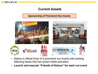 Current Assets
Sponsorship of Prominent Run Events
– Soleus is official timer of 5 prominent run events with existing
following bases that has social media activation;
– Launch and execute “Friends of Soleus” for each run event
 