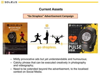 Current Assets
“Go Strapless” Advertisement Campaign
– Mildly provocative ads but yet understandable and humourous;
– Catchy phrase that can be executed creatively in photography
and videography;
– Need to be extended beyond the advertisement, to the localised
context on Social Media.
 