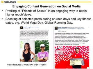 Engaging Content Generation on Social Media
• Profiling of “Friends of Soleus” in an engaging way to attain
higher reach/views;
• Boosting of selected posts during on race days and key fitness
dates, e.g. World Yoga Day, Global Running Day.
Video features & interviews with “Friends”
 
