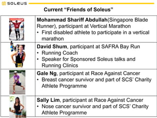 Current “Friends of Soleus”
Mohammad Shariff Abdullah(Singapore Blade
Runner), participant at Vertical Marathon
• First disabled athlete to participate in a vertical
marathon
David Shum, participant at SAFRA Bay Run
• Running Coach
• Speaker for Sponsored Soleus talks and
Running Clinics
Gale Ng, participant at Race Against Cancer
• Breast cancer survivor and part of SCS’ Charity
Athlete Programme
Sally Lim, participant at Race Against Cancer
• Nose cancer survivor and part of SCS’ Charity
Athlete Programme
 