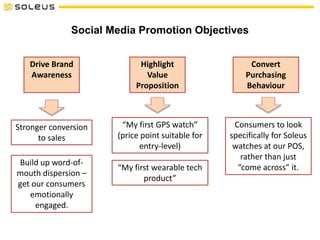 Social Media Promotion Objectives
Drive Brand
Awareness
Highlight
Value
Proposition
Convert
Purchasing
Behaviour
Stronger conversion
to sales
Build up word-of-
mouth dispersion –
get our consumers
emotionally
engaged.
“My first GPS watch”
(price point suitable for
entry-level)
“My first wearable tech
product”
Consumers to look
specifically for Soleus
watches at our POS,
rather than just
“come across” it.
 