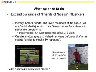 What we need to do
• Expand our range of “Friends of Soleus” influencers
– Identify more “Friends” and invite members of the public (via
our Social Media) to pitch their fitness stories for a chance to
get on the programme:
• Incentives: Free run event passes, free Soleus GPS watch.
– On-site photography and video interviews before and after run
events (similar to mobile TV reporting).
Video features & interviews with “Friends”
Photo features
of “Friends” at
our run events
 