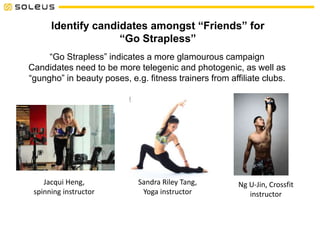 Identify candidates amongst “Friends” for
“Go Strapless”
“Go Strapless” indicates a more glamourous campaign
Candidates need to be more telegenic and photogenic, as well as
“gungho” in beauty poses, e.g. fitness trainers from affiliate clubs.
Jacqui Heng,
spinning instructor
Sandra Riley Tang,
Yoga instructor
Ng U-Jin, Crossfit
instructor
 