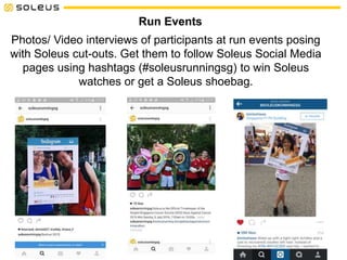 Photos/ Video interviews of participants at run events posing
with Soleus cut-outs. Get them to follow Soleus Social Media
pages using hashtags (#soleusrunningsg) to win Soleus
watches or get a Soleus shoebag.
Run Events
 
