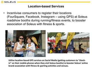 Location-based Services
• Incentivise consumers to register their locations
(FourSquare, Facebook, Instagram – using GPS) at Soleus
roadshow booths during running/fitness events, to booster
association of Soleus with fitness & sports.
Utilise location-based GPS services on Social Media (getting customers to “check-
in” on their mobile phones when they visit Soleus booths) to booster Soleus’ online
brand association with fitness & sporting activities and venues.
 