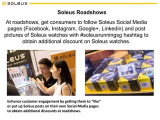 Soleus Roadshows
At roadshows, get consumers to follow Soleus Social Media
pages (Facebook, Instagram, Google+, Linkedin) and post
pictures of Soleus watches with #soleusrunningsg hashtag to
obtain additional discount on Soleus watches.
Enhance customer engagement by getting them to “like”
or put up Soleus posts on their own Social Media pages
to obtain additional discounts at roadshows.
 