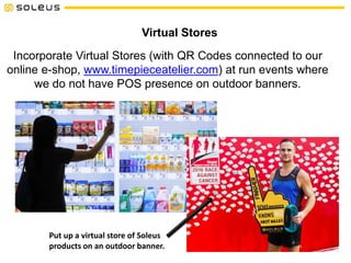 Virtual Stores
Incorporate Virtual Stores (with QR Codes connected to our
online e-shop, www.timepieceatelier.com) at run events where
we do not have POS presence on outdoor banners.
Put up a virtual store of Soleus
products on an outdoor banner.
 