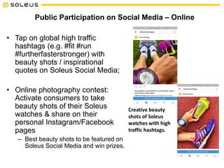 Public Participation on Social Media – Online
• Tap on global high traffic
hashtags (e.g. #fit #run
#furtherfasterstronger) with
beauty shots / inspirational
quotes on Soleus Social Media;
• Online photography contest:
Activate consumers to take
beauty shots of their Soleus
watches & share on their
personal Instagram/Facebook
pages
– Best beauty shots to be featured on
Soleus Social Media and win prizes.
Creative beauty
shots of Soleus
watches with high
traffic hashtags.
 