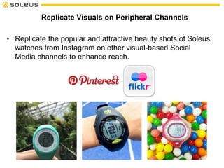 Replicate Visuals on Peripheral Channels
• Replicate the popular and attractive beauty shots of Soleus
watches from Instagram on other visual-based Social
Media channels to enhance reach.
 
