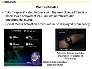 Social media activation
cards/brochures
Points-of-Sales
• “Go Strapless” video tutorials with the new Soleus Friends on
small TVs displayed at POS outlets at retailers and
departmental stores;
• Social Media Activation brochures to be displayed prominently;
Advertise Soleus YouTube
channel on TV display at
POS outlet
 