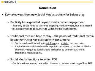 Conclusion
• Key takeaways from new Social Media strategy for Soleus are:
o Publicity has expanded beyond media owner engagement:
- Not only do we need to continue engaging media owners, but also extend
this engagement to consumers to widen media touch-points.
o Traditional media is here to stay – the power of traditional media
lies in the trust it has built up with consumers:
- Social media will function to reinforce and sustain, not overtake.
- Capitalise on traditional media to point consumers to our Social Media
channels – requires Social Media activation to be incorporated in
traditional media outlets.
o Social Media functions to widen POS
- Social media opens up new sales channels to enhance existing offline POS.
 