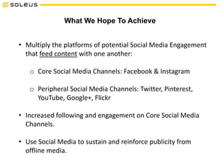 What We Hope To Achieve
• Multiply the platforms of potential Social Media Engagement
that feed content with one another:
o Core Social Media Channels: Facebook & Instagram
o Peripheral Social Media Channels: Twitter, Pinterest,
YouTube, Google+, Flickr
• Increased following and engagement on Core Social Media
Channels.
• Use Social Media to sustain and reinforce publicity from
offline media.
 