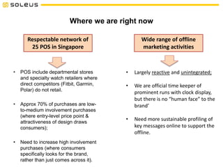 Where we are right now
• POS include departmental stores
and specialty watch retailers where
direct competitors (Fitbit, Garmin,
Polar) do not retail.
• Approx 70% of purchases are low-
to-medium involvement purchases
(where entry-level price point &
attractiveness of design draws
consumers);
• Need to increase high involvement
purchases (where consumers
specifically looks for the brand,
rather than just comes across it).
Respectable network of
25 POS in Singapore
Wide range of offline
marketing activities
• Largely reactive and unintegrated;
• We are official time keeper of
prominent runs with clock display,
but there is no “human face” to the
brand’
• Need more sustainable profiling of
key messages online to support the
offline.
 
