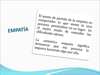EMPATÍA El punto de partida de la empatía es: comprender lo que siente la otra persona  poniéndote en su lugar.  Es el mejor modo de entender las dificultades ajenas. La auténtica empatía significa demostrar que esa persona te importa haciendo algo por ella. 