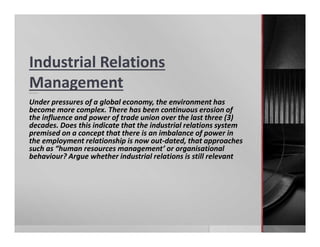 Industrial Relations
ManagementQuestion:
Under pressures of a global economy, the environment has
become more complex. There has been continuous erosion of
the influence and power of trade union over the last three (3)
decades. Does this indicate that the industrial relations system
premised on a concept that there is an imbalance of power in
the employment relationship is now out-dated, that approaches
such as “human resources management’ or organisational
behaviour? Argue whether industrial relations is still relevant
 