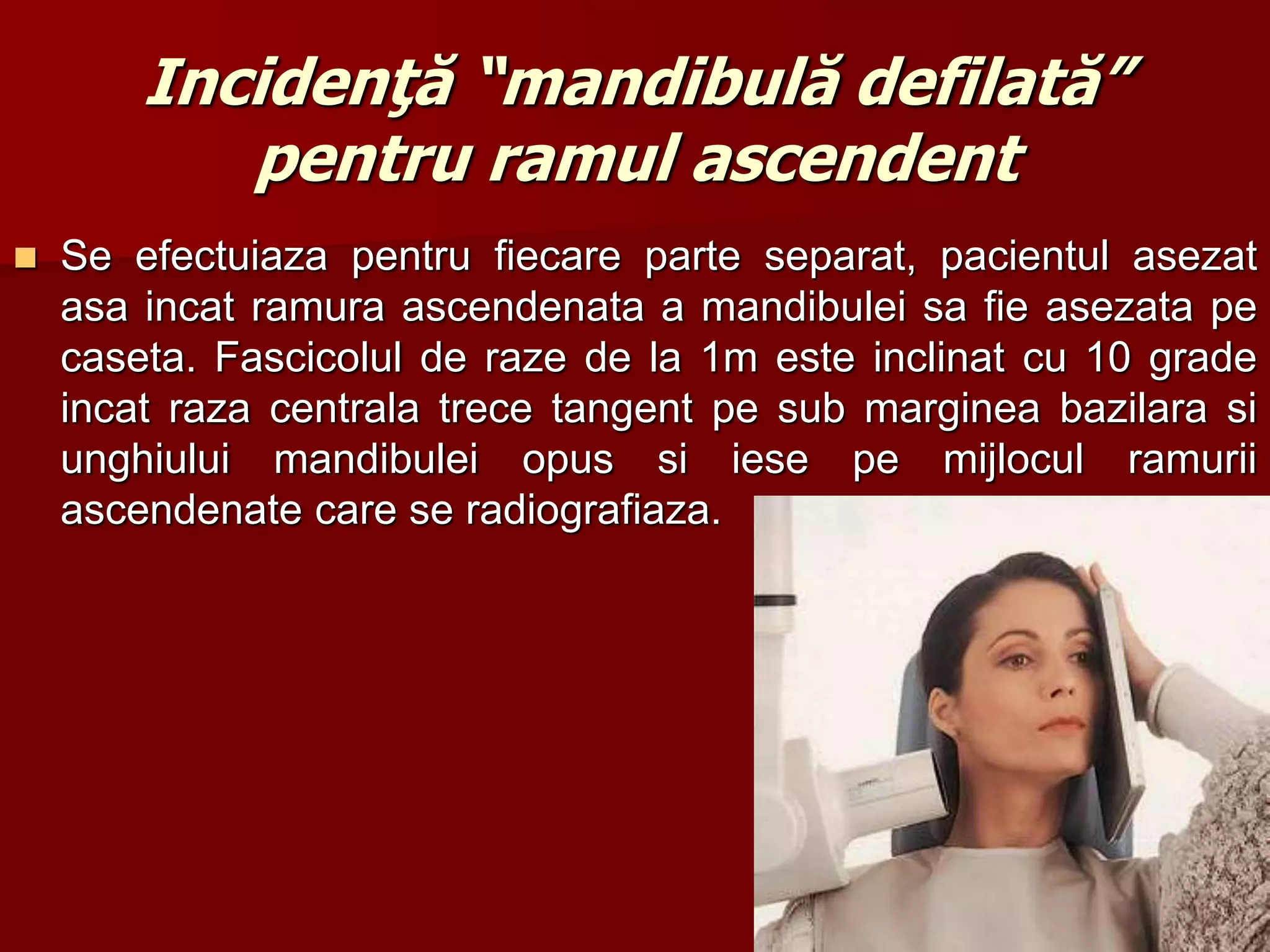 Incidenţă “mandibulă defilată”
pentru ramul ascendent
 Se efectuiaza pentru fiecare parte separat, pacientul asezat
asa incat ramura ascendenata a mandibulei sa fie asezata pe
caseta. Fascicolul de raze de la 1m este inclinat cu 10 grade
incat raza centrala trece tangent pe sub marginea bazilara si
unghiului mandibulei opus si iese pe mijlocul ramurii
ascendenate care se radiografiaza.
12
 