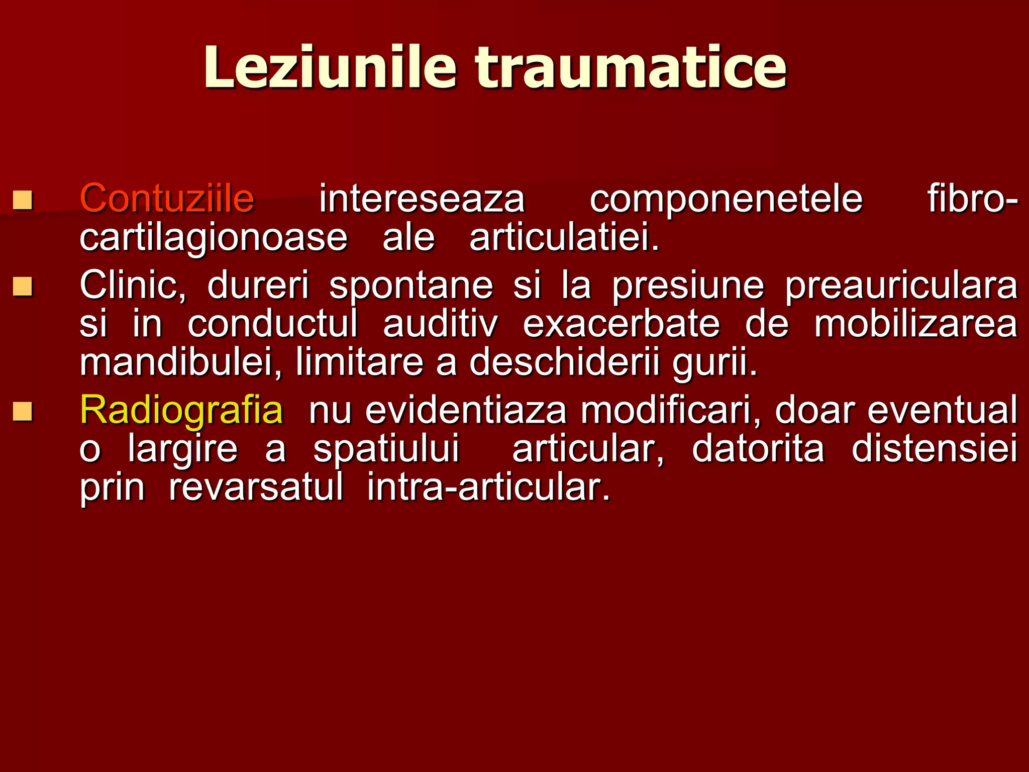 Leziunile traumatice
 Contuziile intereseaza componenetele fibro-
cartilagionoase ale articulatiei.
 Clinic, dureri spontane si la presiune preauriculara
si in conductul auditiv exacerbate de mobilizarea
mandibulei, limitare a deschiderii gurii.
 Radiografia nu evidentiaza modificari, doar eventual
o largire a spatiului articular, datorita distensiei
prin revarsatul intra-articular.
 