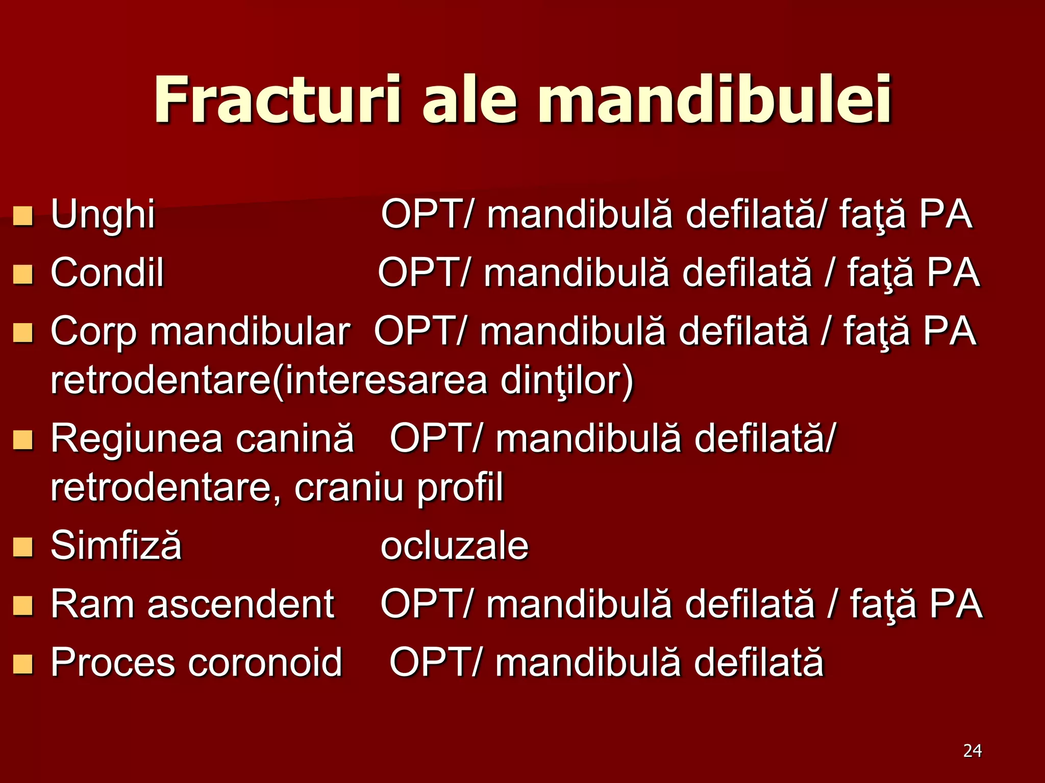 Fracturi ale mandibulei
 Unghi OPT/ mandibulă defilată/ faţă PA
 Condil OPT/ mandibulă defilată / faţă PA
 Corp mandibular OPT/ mandibulă defilată / faţă PA
retrodentare(interesarea dinţilor)
 Regiunea canină OPT/ mandibulă defilată/
retrodentare, craniu profil
 Simfiză ocluzale
 Ram ascendent OPT/ mandibulă defilată / faţă PA
 Proces coronoid OPT/ mandibulă defilată
24
 