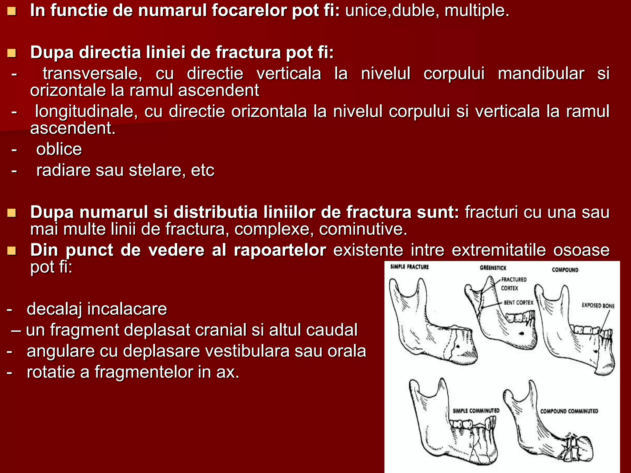  In functie de numarul focarelor pot fi: unice,duble, multiple.
 Dupa directia liniei de fractura pot fi:
- transversale, cu directie verticala la nivelul corpului mandibular si
orizontale la ramul ascendent
- longitudinale, cu directie orizontala la nivelul corpului si verticala la ramul
ascendent.
- oblice
- radiare sau stelare, etc
 Dupa numarul si distributia liniilor de fractura sunt: fracturi cu una sau
mai multe linii de fractura, complexe, cominutive.
 Din punct de vedere al rapoartelor existente intre extremitatile osoase
pot fi:
- decalaj incalacare
– un fragment deplasat cranial si altul caudal
- angulare cu deplasare vestibulara sau orala
- rotatie a fragmentelor in ax.
 
