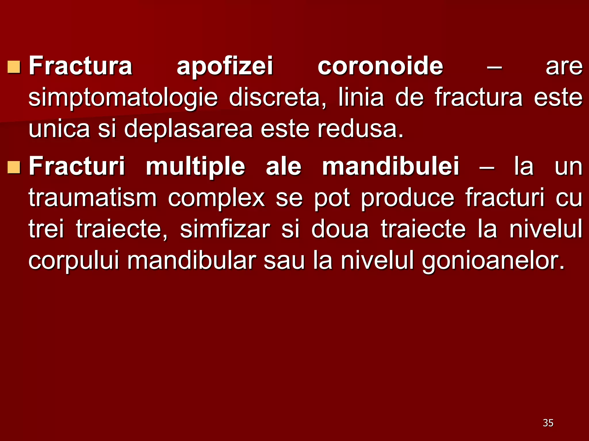 Fractura apofizei coronoide – are
simptomatologie discreta, linia de fractura este
unica si deplasarea este redusa.
 Fracturi multiple ale mandibulei – la un
traumatism complex se pot produce fracturi cu
trei traiecte, simfizar si doua traiecte la nivelul
corpului mandibular sau la nivelul gonioanelor.
35
 