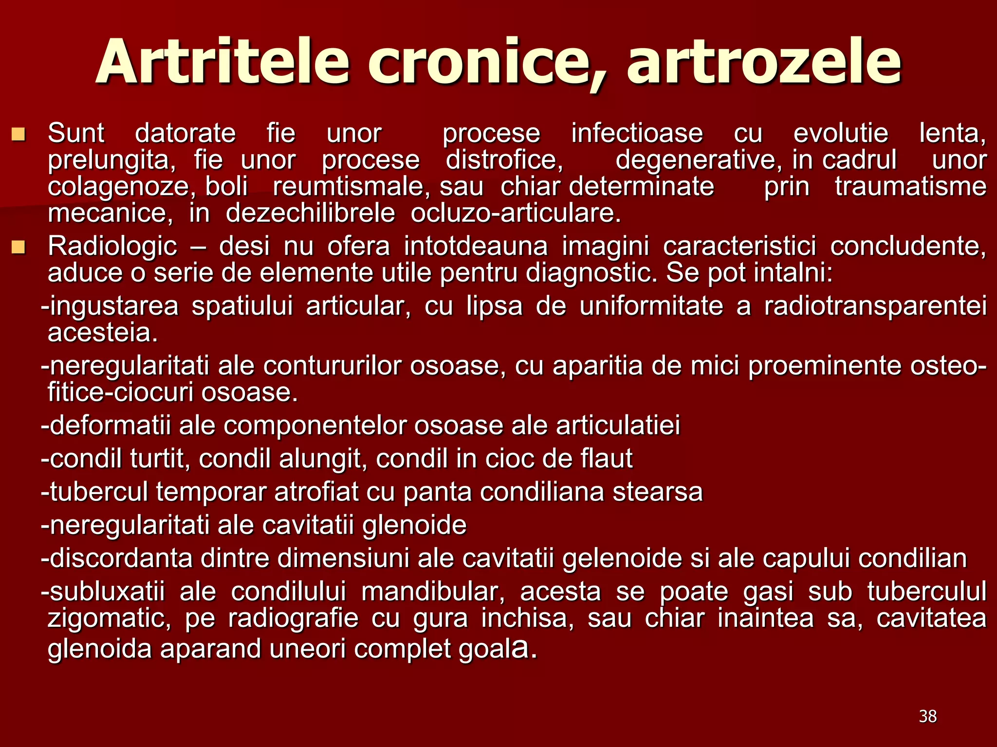 38
Artritele cronice, artrozele
 Sunt datorate fie unor procese infectioase cu evolutie lenta,
prelungita, fie unor procese distrofice, degenerative, in cadrul unor
colagenoze, boli reumtismale, sau chiar determinate prin traumatisme
mecanice, in dezechilibrele ocluzo-articulare.
 Radiologic – desi nu ofera intotdeauna imagini caracteristici concludente,
aduce o serie de elemente utile pentru diagnostic. Se pot intalni:
-ingustarea spatiului articular, cu lipsa de uniformitate a radiotransparentei
acesteia.
-neregularitati ale contururilor osoase, cu aparitia de mici proeminente osteo-
fitice-ciocuri osoase.
-deformatii ale componentelor osoase ale articulatiei
-condil turtit, condil alungit, condil in cioc de flaut
-tubercul temporar atrofiat cu panta condiliana stearsa
-neregularitati ale cavitatii glenoide
-discordanta dintre dimensiuni ale cavitatii gelenoide si ale capului condilian
-subluxatii ale condilului mandibular, acesta se poate gasi sub tuberculul
zigomatic, pe radiografie cu gura inchisa, sau chiar inaintea sa, cavitatea
glenoida aparand uneori complet goala.
 