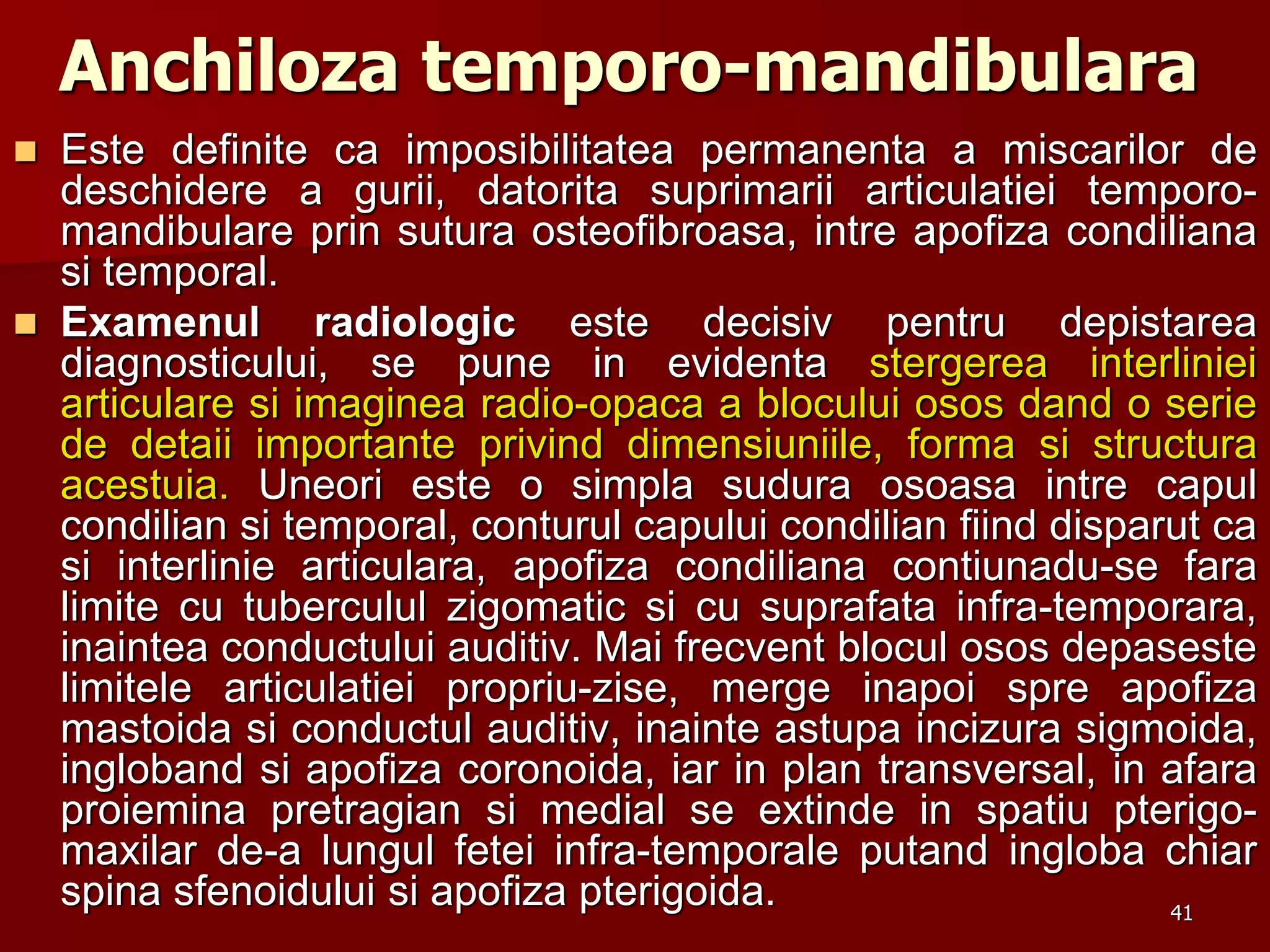 41
Anchiloza temporo-mandibulara
 Este definite ca imposibilitatea permanenta a miscarilor de
deschidere a gurii, datorita suprimarii articulatiei temporo-
mandibulare prin sutura osteofibroasa, intre apofiza condiliana
si temporal.
 Examenul radiologic este decisiv pentru depistarea
diagnosticului, se pune in evidenta stergerea interliniei
articulare si imaginea radio-opaca a blocului osos dand o serie
de detaii importante privind dimensiuniile, forma si structura
acestuia. Uneori este o simpla sudura osoasa intre capul
condilian si temporal, conturul capului condilian fiind disparut ca
si interlinie articulara, apofiza condiliana contiunadu-se fara
limite cu tuberculul zigomatic si cu suprafata infra-temporara,
inaintea conductului auditiv. Mai frecvent blocul osos depaseste
limitele articulatiei propriu-zise, merge inapoi spre apofiza
mastoida si conductul auditiv, inainte astupa incizura sigmoida,
ingloband si apofiza coronoida, iar in plan transversal, in afara
proiemina pretragian si medial se extinde in spatiu pterigo-
maxilar de-a lungul fetei infra-temporale putand ingloba chiar
spina sfenoidului si apofiza pterigoida.
 