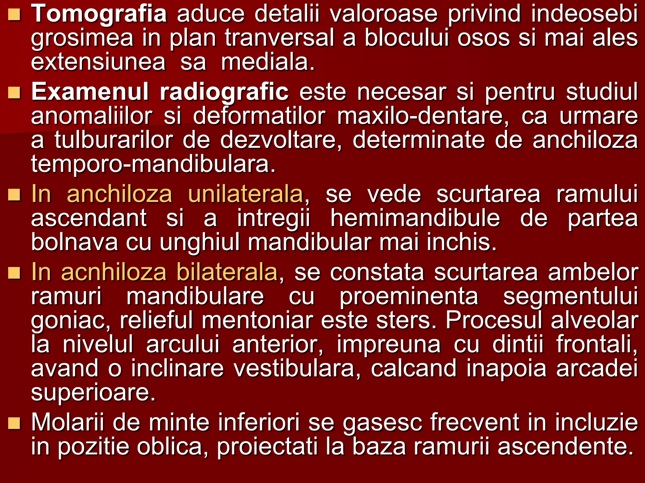  Tomografia aduce detalii valoroase privind indeosebi
grosimea in plan tranversal a blocului osos si mai ales
extensiunea sa mediala.
 Examenul radiografic este necesar si pentru studiul
anomaliilor si deformatilor maxilo-dentare, ca urmare
a tulburarilor de dezvoltare, determinate de anchiloza
temporo-mandibulara.
 In anchiloza unilaterala, se vede scurtarea ramului
ascendant si a intregii hemimandibule de partea
bolnava cu unghiul mandibular mai inchis.
 In acnhiloza bilaterala, se constata scurtarea ambelor
ramuri mandibulare cu proeminenta segmentului
goniac, relieful mentoniar este sters. Procesul alveolar
la nivelul arcului anterior, impreuna cu dintii frontali,
avand o inclinare vestibulara, calcand inapoia arcadei
superioare.
 Molarii de minte inferiori se gasesc frecvent in incluzie
in pozitie oblica, proiectati la baza ramurii ascendente.
 