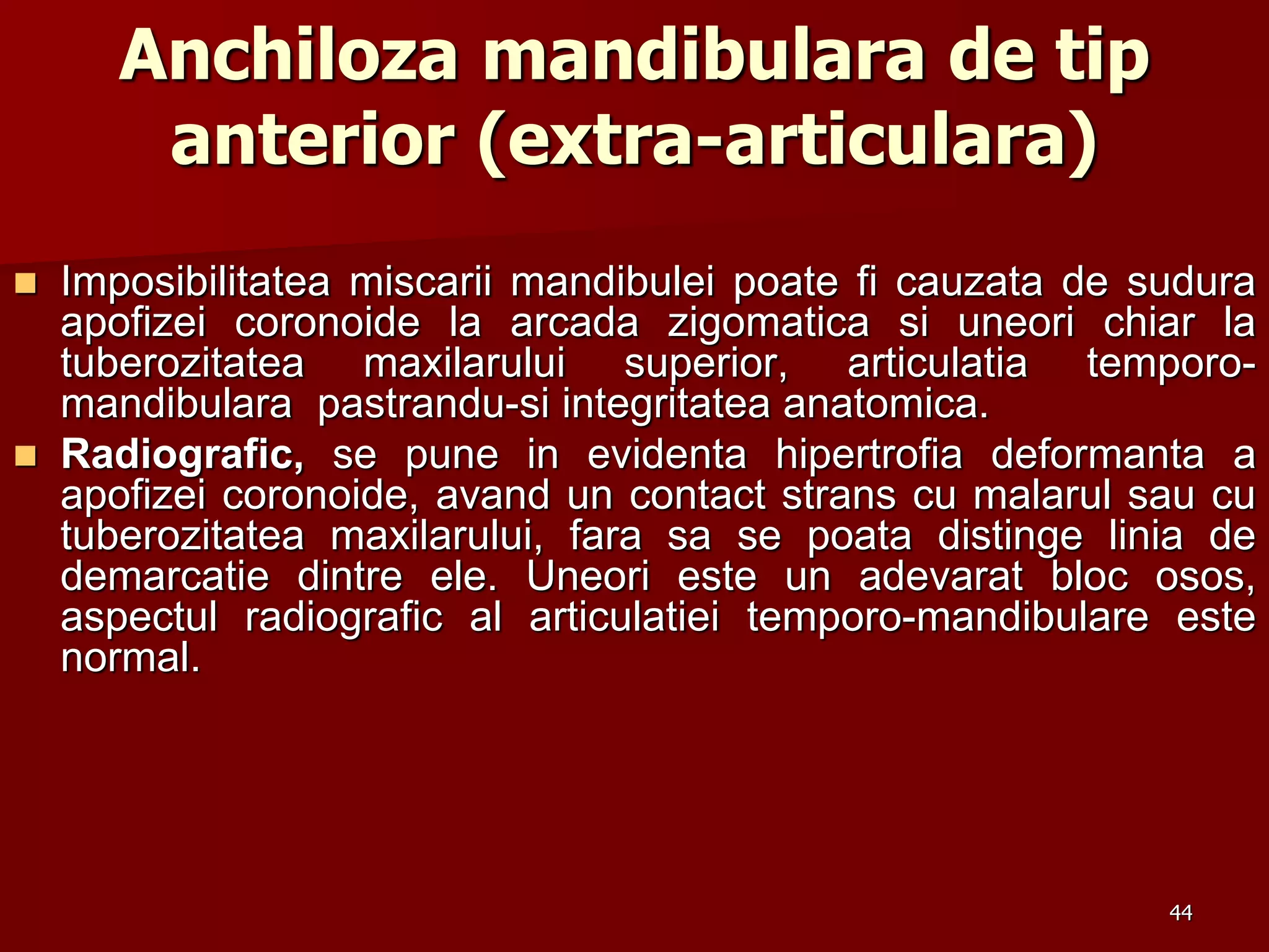 44
Anchiloza mandibulara de tip
anterior (extra-articulara)
 Imposibilitatea miscarii mandibulei poate fi cauzata de sudura
apofizei coronoide la arcada zigomatica si uneori chiar la
tuberozitatea maxilarului superior, articulatia temporo-
mandibulara pastrandu-si integritatea anatomica.
 Radiografic, se pune in evidenta hipertrofia deformanta a
apofizei coronoide, avand un contact strans cu malarul sau cu
tuberozitatea maxilarului, fara sa se poata distinge linia de
demarcatie dintre ele. Uneori este un adevarat bloc osos,
aspectul radiografic al articulatiei temporo-mandibulare este
normal.
 