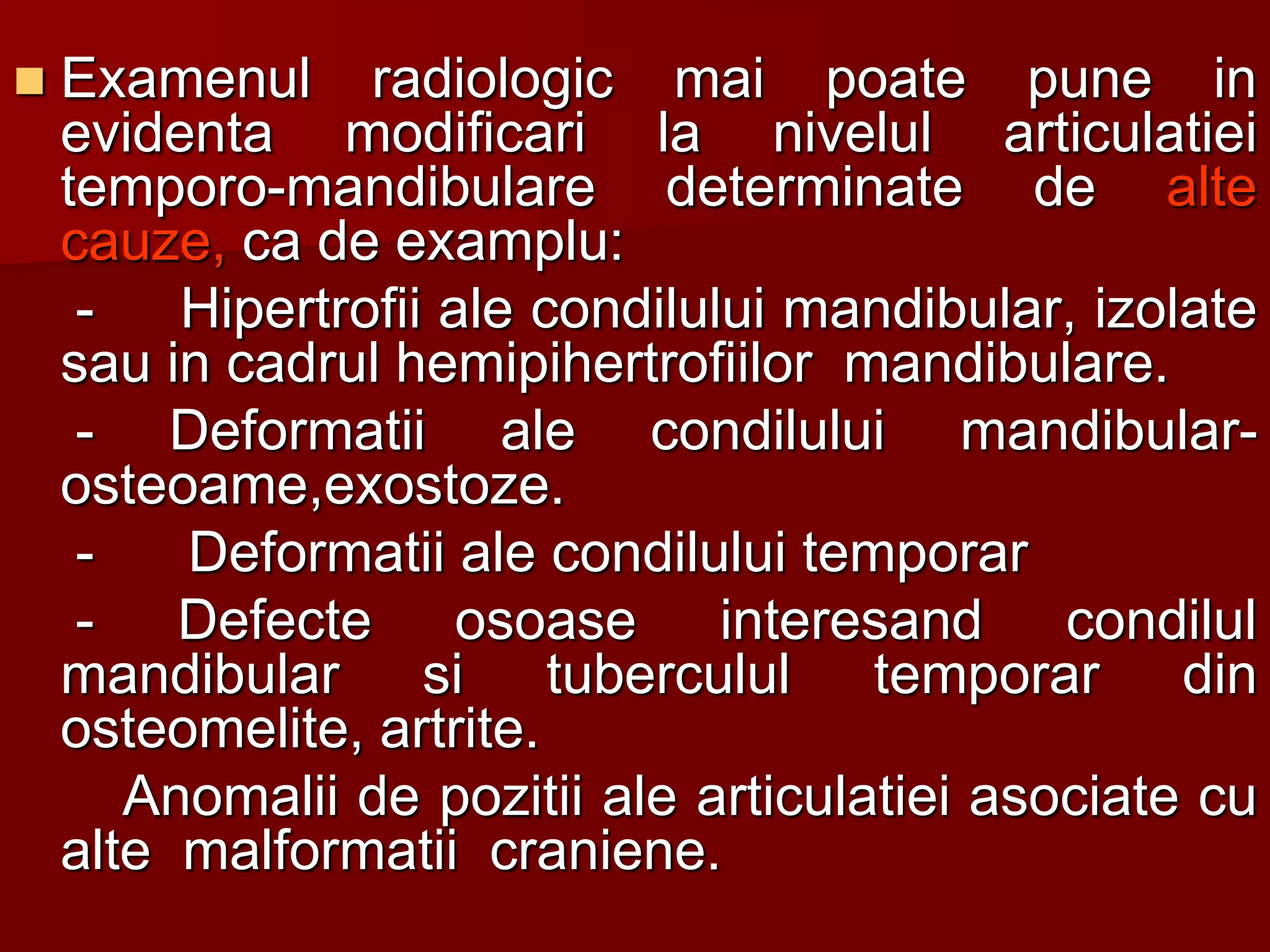  Examenul radiologic mai poate pune in
evidenta modificari la nivelul articulatiei
temporo-mandibulare determinate de alte
cauze, ca de examplu:
- Hipertrofii ale condilului mandibular, izolate
sau in cadrul hemipihertrofiilor mandibulare.
- Deformatii ale condilului mandibular-
osteoame,exostoze.
- Deformatii ale condilului temporar
- Defecte osoase interesand condilul
mandibular si tuberculul temporar din
osteomelite, artrite.
Anomalii de pozitii ale articulatiei asociate cu
alte malformatii craniene.
 