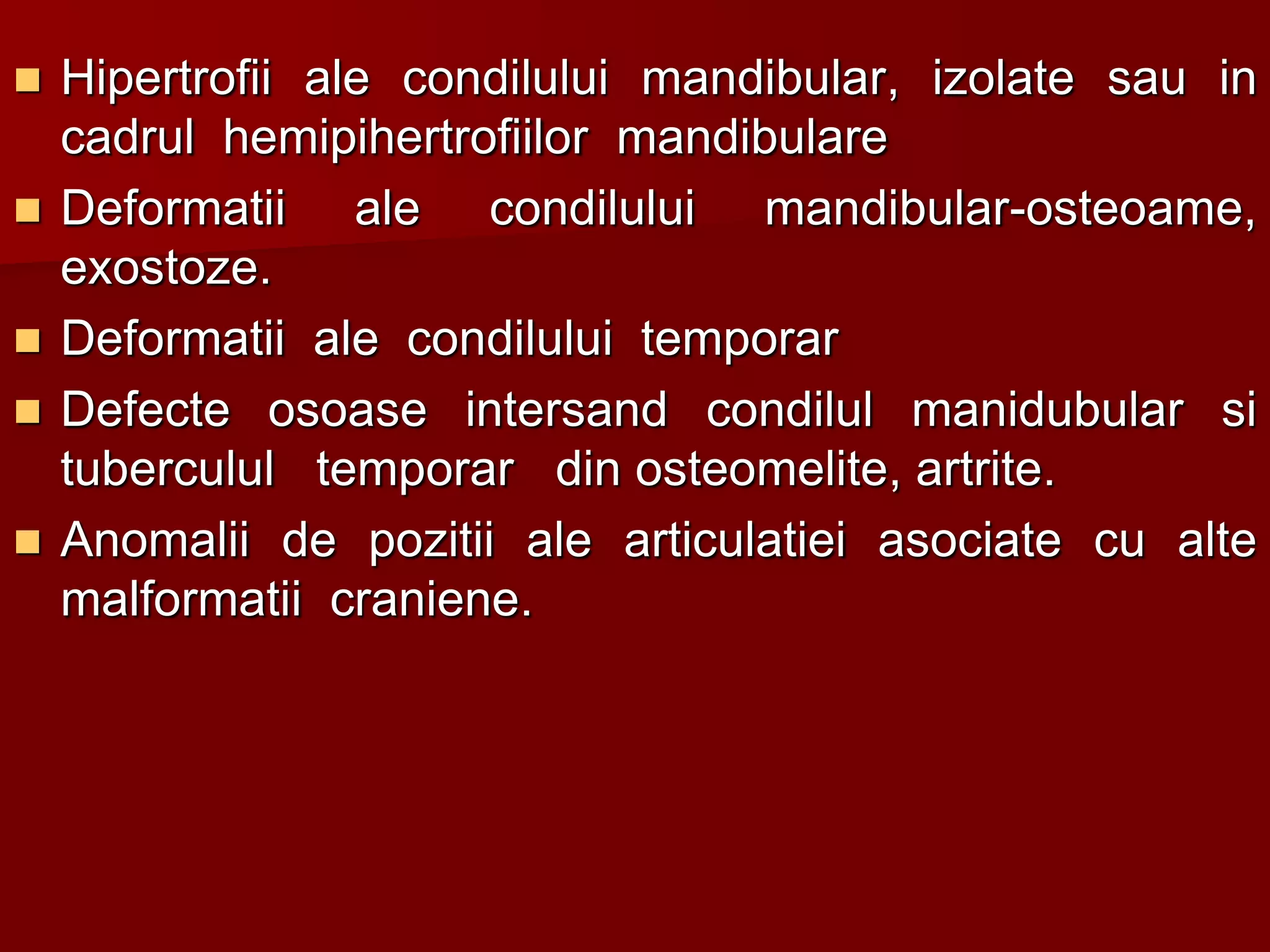  Hipertrofii ale condilului mandibular, izolate sau in
cadrul hemipihertrofiilor mandibulare
 Deformatii ale condilului mandibular-osteoame,
exostoze.
 Deformatii ale condilului temporar
 Defecte osoase intersand condilul manidubular si
tuberculul temporar din osteomelite, artrite.
 Anomalii de pozitii ale articulatiei asociate cu alte
malformatii craniene.
 