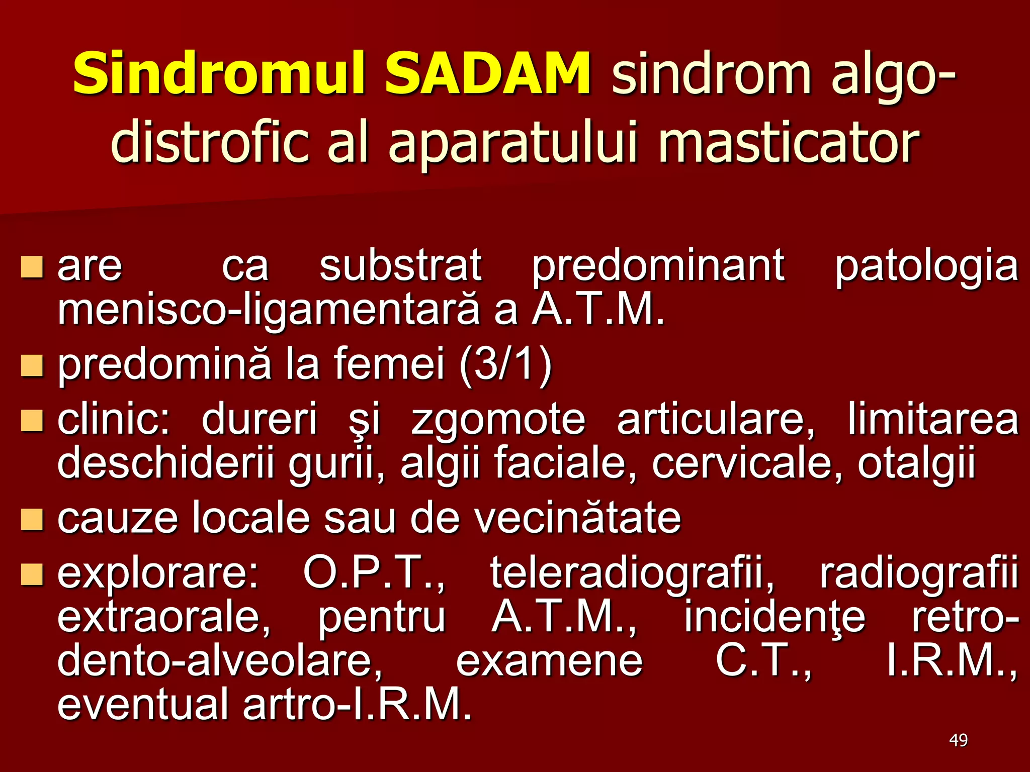 49
Sindromul SADAM sindrom algo-
distrofic al aparatului masticator
 are ca substrat predominant patologia
menisco-ligamentară a A.T.M.
 predomină la femei (3/1)
 clinic: dureri şi zgomote articulare, limitarea
deschiderii gurii, algii faciale, cervicale, otalgii
 cauze locale sau de vecinătate
 explorare: O.P.T., teleradiografii, radiografii
extraorale, pentru A.T.M., incidenţe retro-
dento-alveolare, examene C.T., I.R.M.,
eventual artro-I.R.M.
 