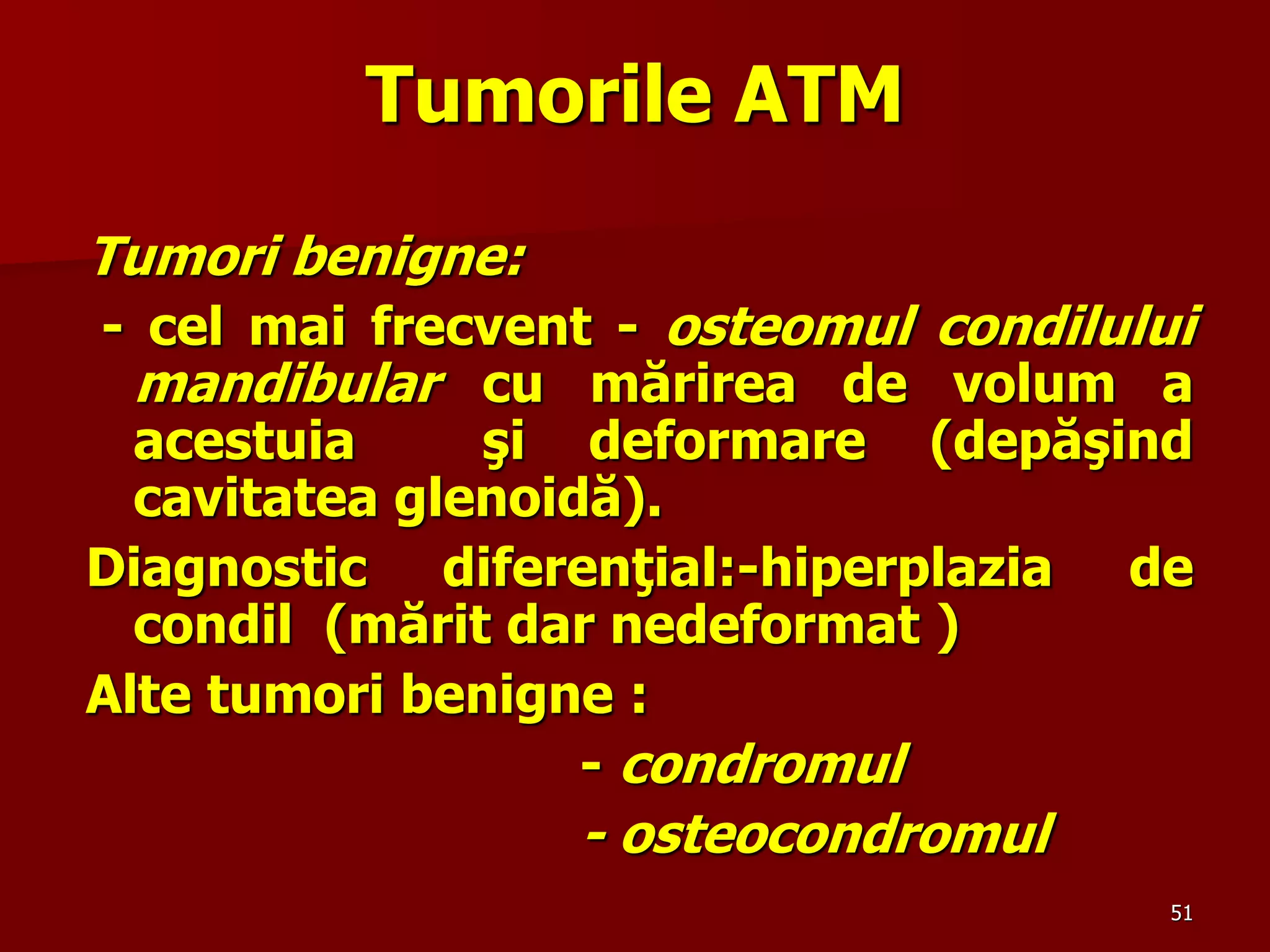 51
Tumorile ATM
Tumori benigne:
- cel mai frecvent - osteomul condilului
mandibular cu mărirea de volum a
acestuia şi deformare (depăşind
cavitatea glenoidă).
Diagnostic diferenţial:-hiperplazia de
condil (mărit dar nedeformat )
Alte tumori benigne :
- condromul
- osteocondromul
 