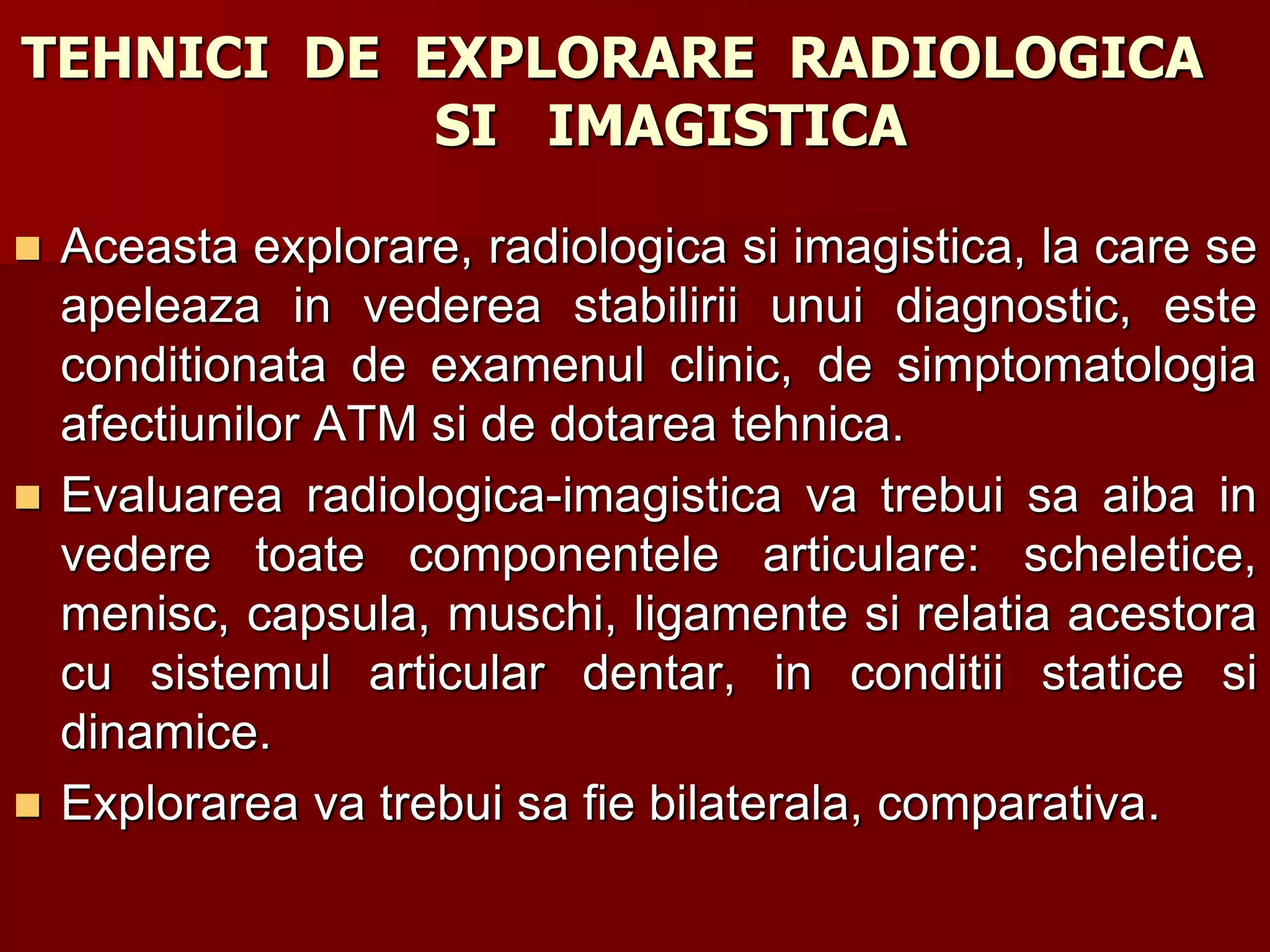 TEHNICI DE EXPLORARE RADIOLOGICA
SI IMAGISTICA
 Aceasta explorare, radiologica si imagistica, la care se
apeleaza in vederea stabilirii unui diagnostic, este
conditionata de examenul clinic, de simptomatologia
afectiunilor ATM si de dotarea tehnica.
 Evaluarea radiologica-imagistica va trebui sa aiba in
vedere toate componentele articulare: scheletice,
menisc, capsula, muschi, ligamente si relatia acestora
cu sistemul articular dentar, in conditii statice si
dinamice.
 Explorarea va trebui sa fie bilaterala, comparativa.
 