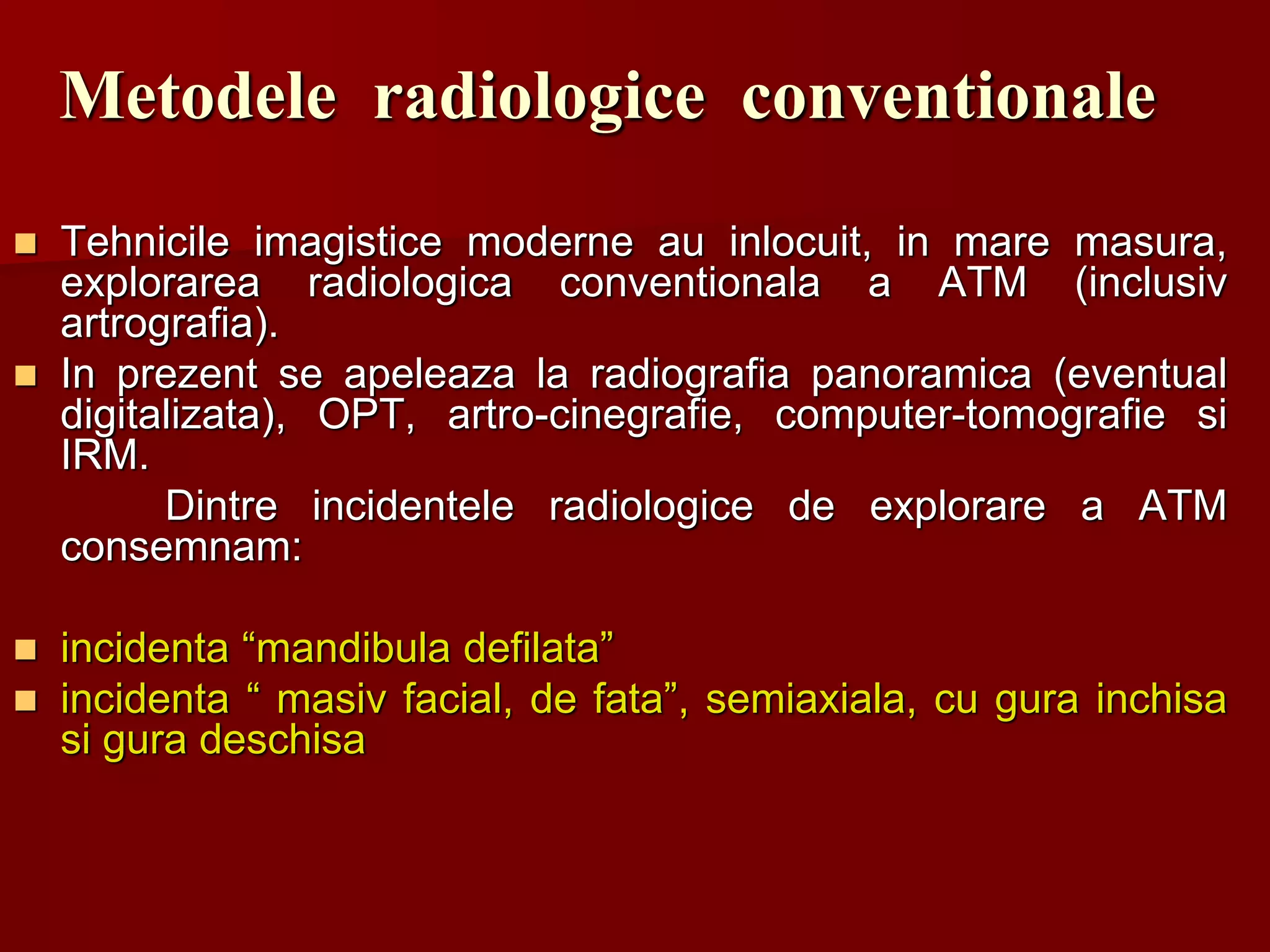 Metodele radiologice conventionale
 Tehnicile imagistice moderne au inlocuit, in mare masura,
explorarea radiologica conventionala a ATM (inclusiv
artrografia).
 In prezent se apeleaza la radiografia panoramica (eventual
digitalizata), OPT, artro-cinegrafie, computer-tomografie si
IRM.
Dintre incidentele radiologice de explorare a ATM
consemnam:
 incidenta “mandibula defilata”
 incidenta “ masiv facial, de fata”, semiaxiala, cu gura inchisa
si gura deschisa
 