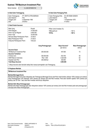 TM Maximum Investment Plan
Nomor Ilustrasi : ILL-A486-9EF969BCE784
Ilustrasi
A. Data Calon Tertanggung
Calon Tertanggung
Jenis Kelamin
Tanggal Lahir
: PT. RAFFA CITRA BERKAH
: Pria
: 5 September 1990
: 26 tahunUsia
B. Data Calon Pemegang Polis
Calon Pemegang Polis
Jenis Kelamin
Tanggal Lahir
: IR. ARI RAMA SANDHI
: Pria
: 14 September 1975
: 41 tahunUsia
C. Data Produk Asuransi
Mata Uang : Rupiah
Premi Reguler : 14.400.000
Premi Top Up Reguler : 3.600.000
Premi Total : 18.000.000
Rencana Masa Pembayaran Premi : 10 tahun
Masa Pembayaran Premi : 73 tahun
Frekuensi Pembayaran Premi : Tahunan
TMEquityFund : 100 %
TOTAL : 100 %
Pilihan Jenis Investasi (%)
Uang Pertanggungan Biaya Asuransi* Masa Pertanggungan
(per tahun) (tahun)
Asuransi Dasar
TM Maximum Investment Plan 300.000.000 447.000 73
Asuransi Tambahan
CI Early Care 300.000.000 633.750 59
HSR Platinum Indonesia Plan 1.000 2.420.000 62
Hospital Cash Plan 300.000/hari 392.850 39
Total Biaya Asuransi 3.893.600
*) Biaya Asuransi akan berubah setiap tahun sesuai peningkatan usia Tertanggung.
D. Ringkasan Manfaat
TM Maximum Investment Plan
Manfaat Meninggal Dunia:
Manfaat Meninggal Dunia akan dibayarkan jika Tertanggung Meninggal Dunia saat Polis masih berlaku sebesar 100% (seratus per seratus)
Uang Pertanggungan (UP) ditambah 100% (seratus per seratus) dari total Nilai Investasi. Polis akan berakhir apabila 100% (seratus per
seratus) dari UP dan / atau total Nilai Investasi seluruhnya dibayarkan.
Manfaat Akhir Masa Pertanggungan:
Manfaat akhir Masa Pertanggungan akan dibayarkan sebesar 100% (seratus per seratus) dari total Nilai Investasi pada saat pertanggungan
mencapai akhir Masa Pertanggungan.
Nama / Kode Financial Konsultan
Nama Kantor Pemasaran
Tanggal
Versi
Legal No
: ZENNY JUNITA/80002119
: JAKARTA
: 20 September 2016
: 2.3
: TMLI-LC/PD/viii/POLDOC/08/16
1 of 13
 