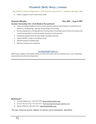 Elizabeth (Beth) Berry | resume
901-870-6411 | bethberry55@gmail.com | 1725 Dorchester, Apartment 3J | Southaven, Mississippi 38671
3
 Order a supply of cash to meet daily needs
Semmes-Murphy May 2005 – August 2005
Summer Internship-File Clerk/Medical Receptionist
 Answer multipletelephone lines as well as perform general clerical duties to include but not
limited to, bookkeeping, copying, faxing, filing, and mailing
 Sterilizeequipment with appropriate training,clean consultingrooms in between sessions and
contributeequitably tomaintainingthecleanliness of the practice
 Scheduled appointments for Neurologic and Spine Institute
 Update all files using current filing system
 Maintain patient confidentiality
 Maintain safe practiceconditions
LEADERSHIP SKILLS:
Multi-task,excellent verbal skills, ability toworkwith a team, service oriented, and a very welcoming
and professional attitudeand presence
References*:
1. Natasha Henderson | 901-219-7779|mnmyrick@swwlaw.com
2. Jennifer Blankenship |662-420-4621 |Jblankenship@heritageproperties.com
3. Denise Whitsett |901-626-3151 |dmwhitsett@fedex.com
*You may contact my previous employer for reference and recommendation information:
 