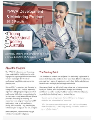 About the Program
The	YPWA	Development	and	Mentoring	
Program	(LDMP)	is	for	high-performing,	
high-potential	young	professional	women	
who	are	wanting	to	develop	their	
professional	capabilities	and	accelerate	
their	careers.	
No	two	LDMP	experiences	are	the	same,	as	
each	participant	has	a	tailored	mentoring	
experience.	The	program	targets	essential	
professional	skills	from	communication	to	
articulating	a	strong	personal	brand.	With	a	
powerful	mentoring	relationship	and	
access	to	a	wide	range	of	resources,	LDMP	
participants	grow	in	self-confidence,	
clarity,	and	resilience.	They	are	equipped	
with	strategies	to	regulate	the	self,	navigate	
the	marketplace,	and	effectively	engage	
with	their	work	and	workplaces.			
The Starting Point
The	women	who	entered	this	program	had	leadership	capabilities,	or	
demonstrated	potential	for	them.	They	came	from	different	industries	
and	experience	levels,	all	wanting	to	enrich	their	skill	sets	to	become	
better	leaders	and	high	performing	professionals.		
Negative	self-talk,	low	self-belief,	uncertainty,	fear	of	compromising	
work/life	balance,	hesitancy	towards	change,	and	wavering	
confidence	to	ask	for	exactly	what	they	wanted	in	their	workplaces,	
were	attributes	that	nearly	every	woman	shared.		
“I	was	in	search	for	a	program	that	could	help	me	to	clarify	my	
directions	and	provide	objective	mentoring.”	
“I	felt	the	more	I	progressed	into	senior	roles,	the	less	training	was	
made	available	and	if	I	didn’t	keep	learning	I	would	not	continue	to	
be	an	effective	leader.”		
	
	
YPWA Development
& Mentoring Program
2015 Results
	
Educate, Inspire and Empowering Young
Female Leaders of Australia
	
 