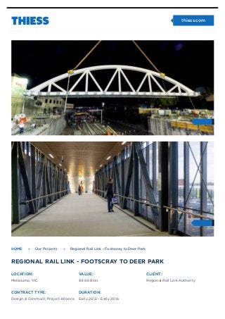 LOCATION:
Melbourne, VIC
VALUE:
$4.8 billion
CLIENT:
Regional Rail Link Authority
CONTRACT TYPE:
Design & Construct; Project Alliance
DURATION:
Early 2012 – Early 2016
HOME ! Our Projects ! Regional Rail Link - Footscray to Deer Park
REGIONAL RAIL LINK - FOOTSCRAY TO DEER PARK
" thiess.com
 