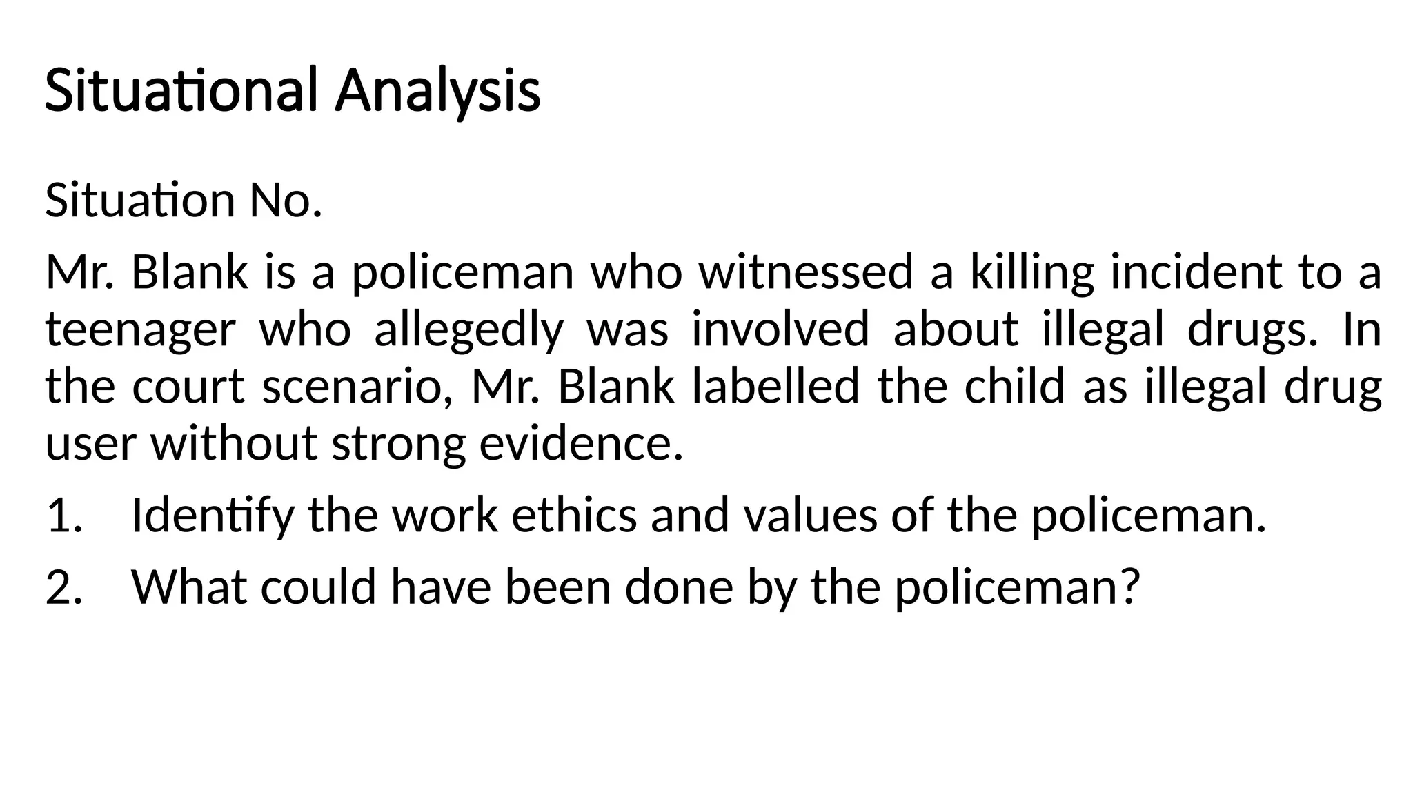 Situational Analysis
Situation No.
Mr. Blank is a policeman who witnessed a killing incident to a
teenager who allegedly was involved about illegal drugs. In
the court scenario, Mr. Blank labelled the child as illegal drug
user without strong evidence.
1. Identify the work ethics and values of the policeman.
2. What could have been done by the policeman?
 