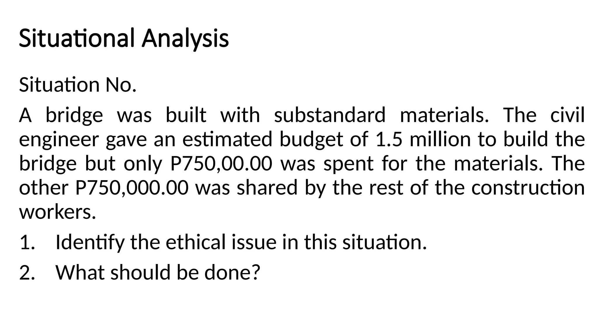 Situational Analysis
Situation No.
A bridge was built with substandard materials. The civil
engineer gave an estimated budget of 1.5 million to build the
bridge but only P750,00.00 was spent for the materials. The
other P750,000.00 was shared by the rest of the construction
workers.
1. Identify the ethical issue in this situation.
2. What should be done?
 