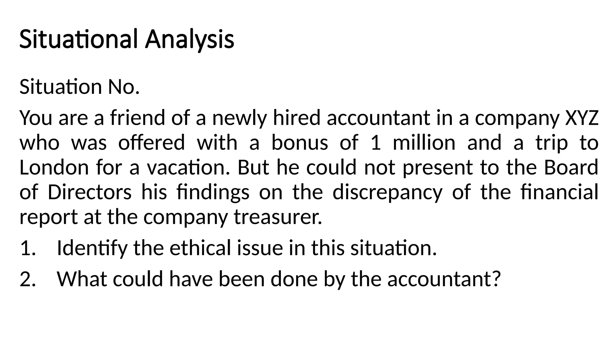 Situational Analysis
Situation No.
You are a friend of a newly hired accountant in a company XYZ
who was offered with a bonus of 1 million and a trip to
London for a vacation. But he could not present to the Board
of Directors his findings on the discrepancy of the financial
report at the company treasurer.
1. Identify the ethical issue in this situation.
2. What could have been done by the accountant?
 