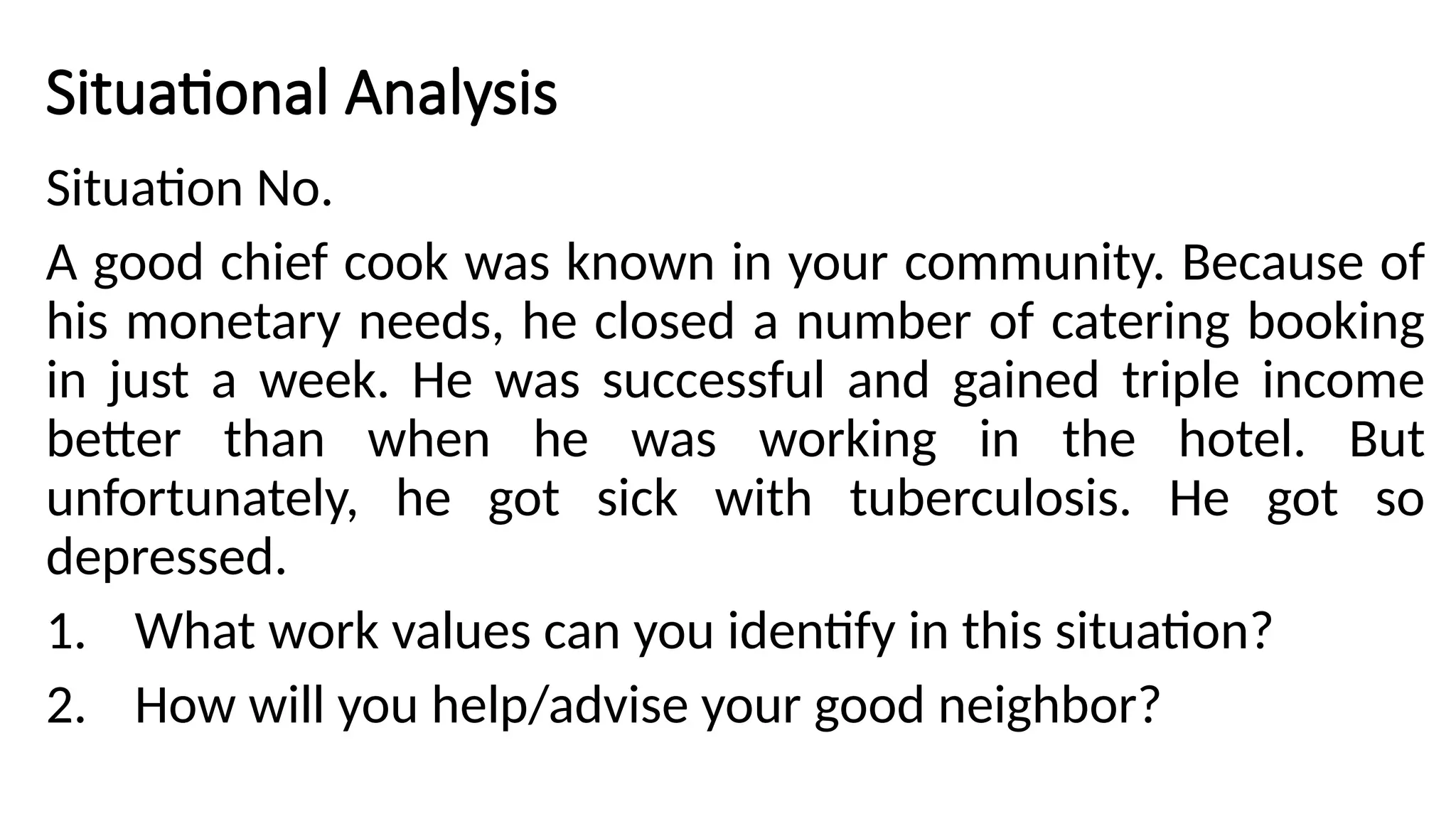 Situational Analysis
Situation No.
A good chief cook was known in your community. Because of
his monetary needs, he closed a number of catering booking
in just a week. He was successful and gained triple income
better than when he was working in the hotel. But
unfortunately, he got sick with tuberculosis. He got so
depressed.
1. What work values can you identify in this situation?
2. How will you help/advise your good neighbor?
 