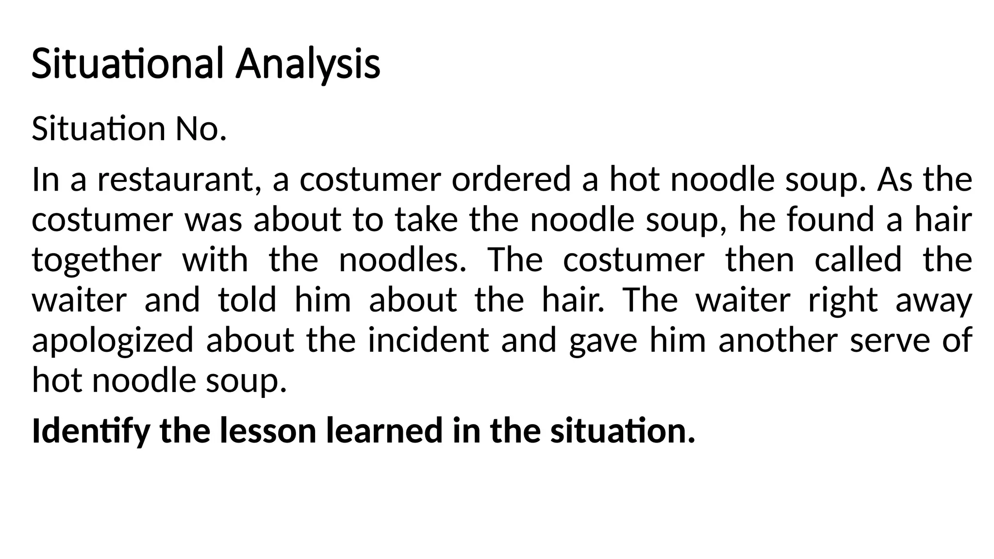 Situational Analysis
Situation No.
In a restaurant, a costumer ordered a hot noodle soup. As the
costumer was about to take the noodle soup, he found a hair
together with the noodles. The costumer then called the
waiter and told him about the hair. The waiter right away
apologized about the incident and gave him another serve of
hot noodle soup.
Identify the lesson learned in the situation.
 