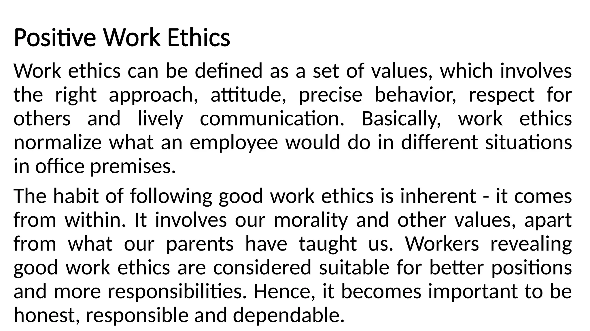 Positive Work Ethics
Work ethics can be defined as a set of values, which involves
the right approach, attitude, precise behavior, respect for
others and lively communication. Basically, work ethics
normalize what an employee would do in different situations
in office premises.
The habit of following good work ethics is inherent - it comes
from within. It involves our morality and other values, apart
from what our parents have taught us. Workers revealing
good work ethics are considered suitable for better positions
and more responsibilities. Hence, it becomes important to be
honest, responsible and dependable.
 
